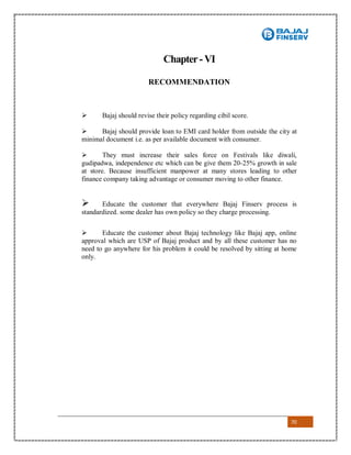 70
Chapter-VI
RECOMMENDATION
 Bajaj should revise their policy regarding cibil score.
 Bajaj should provide loan to EMI card holder from outside the city at
minimal document i.e. as per available document with consumer.
 They must increase their sales force on Festivals like diwali,
gudipadwa, independence etc which can be give them 20-25% growth in sale
at store. Because insufficient manpower at many stores leading to other
finance company taking advantage or consumer moving to other finance.
 Educate the customer that everywhere Bajaj Finserv process is
standardized. some dealer has own policy so they charge processing.
 Educate the customer about Bajaj technology like Bajaj app, online
approval which are USP of Bajaj product and by all these customer has no
need to go anywhere for his problem it could be resolved by sitting at home
only.
 