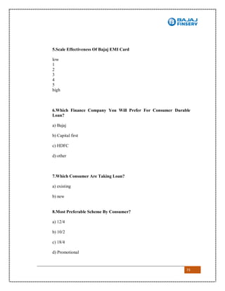 73
5.Scale Effectiveness Of Bajaj EMI Card
low
1
2
3
4
5
high
6.Which Finance Company You Will Prefer For Consumer Durable
Loan?
a) Bajaj
b) Capital first
c) HDFC
d) other
7.Which Consumer Are Taking Loan?
a) existing
b) new
8.Most Preferable Scheme By Consumer?
a) 12/4
b) 10/2
c) 18/4
d) Promotional
 