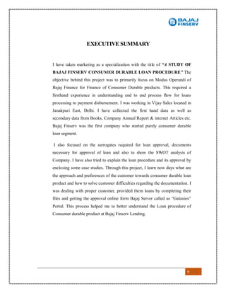 9
EXECUTIVE SUMMARY
I have taken marketing as a specialization with the title of “A STUDY OF
BAJAJ FINSERV CONSUMER DURABLE LOAN PROCEDURE” The
objective behind this project was to primarily focus on Modus Operandi of
Bajaj Finance for Finance of Consumer Durable products. This required a
firsthand experience in understanding end to end process flow for loans
processing to payment disbursement. I was working in Vijay Sales located in
Janakpuri East, Delhi. I have collected the first hand data as well as
secondary data from Books, Company Annual Report & internet Articles etc.
Bajaj Finserv was the first company who started purely consumer durable
loan segment.
I also focused on the surrogates required for loan approval, documents
necessary for approval of loan and also to show the SWOT analysis of
Company. I have also tried to explain the loan procedure and its approval by
enclosing some case studies. Through this project, I learn now days what are
the approach and preferences of the customer towards consumer durable loan
product and how to solve customer difficulties regarding the documentation. I
was dealing with proper customer, provided them loans by completing their
files and getting the approval online form Bajaj Server called as “Galaxies”
Portal. This process helped me to better understand the Loan procedure of
Consumer durable product at Bajaj Finserv Lending.
 