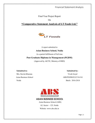Financial Statement Analysis
Page | 1
Final Year Project Report
On
“Comparative Statement Analysis of LT Foods Ltd.”
A report submitted to
Asian Business School, Noida
As a partial fulfillment of Full time
Post Graduate Diploma in Management (PGDM)
(Approved by AICTE, Ministry of HRD)
Submitted to: Submitted by:
Mrs. Kavita Khurana Vivek Goyal
Asian Business School ABS/PGDM/JULY16/161
Noida Batch: 2016-2018
Asian Business School (ABS)
A2, Sector – 125, Noida
Website: www.abs.edu.in
 