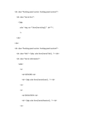 <div class="booking-panel-section booking-panel-section3">
<div class="movie-box">
<?php
echo '<img src="'.$row['movieImg'].'" alt="">';
?>
</div>
</div>
<div class="booking-panel-section booking-panel-section4">
<div class="title"><?php echo $row['movieTitle']; ?></div>
<div class="movie-information">
<table>
<tr>
<td>GENGRE</td>
<td><?php echo $row['movieGenre']; ?></td>
</tr>
<tr>
<td>DURATION</td>
<td><?php echo $row['movieDuration']; ?></td>
</tr>
 