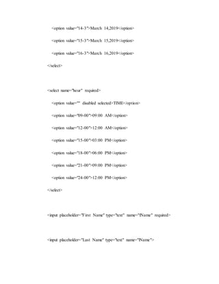 <option value="14-3">March 14,2019</option>
<option value="15-3">March 15,2019</option>
<option value="16-3">March 16,2019</option>
</select>
<select name="hour" required>
<option value="" disabled selected>TIME</option>
<option value="09-00">09:00 AM</option>
<option value="12-00">12:00 AM</option>
<option value="15-00">03:00 PM</option>
<option value="18-00">06:00 PM</option>
<option value="21-00">09:00 PM</option>
<option value="24-00">12:00 PM</option>
</select>
<input placeholder="First Name" type="text" name="fName" required>
<input placeholder="Last Name" type="text" name="lName">
 