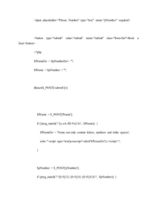 <input placeholder="Phone Number" type="text" name="pNumber" required>
<button type="submit" value="submit" name="submit" class="form-btn">Book a
Seat</button>
<?php
$fNameErr = $pNumberErr= "";
$fName = $pNumber = "";
if(isset($_POST['submit'])){
$fName = $_POST['fName'];
if (!preg_match('/^[a-zA-Z0-9s]+$/', $fName)) {
$fNameErr = 'Name can only contain letters, numbers and white spaces';
echo "<script type='text/javascript'>alert('$fNameErr');</script>";
}
$pNumber = $_POST['pNumber'];
if (preg_match("/^[0-9]{3}-[0-9]{4}-[0-9]{4}$/", $pNumber)) {
 