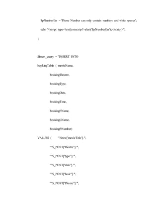 $pNumberErr = 'Phone Number can only contain numbers and white spaces';
echo "<script type='text/javascript'>alert('$pNumberErr');</script>";
}
$insert_query = "INSERT INTO
bookingTable ( movieName,
bookingTheatre,
bookingType,
bookingDate,
bookingTime,
bookingFName,
bookingLName,
bookingPNumber)
VALUES ( '".$row['movieTitle']."',
'".$_POST["theatre"]."',
'".$_POST["type"]."',
'".$_POST["date"]."',
'".$_POST["hour"]."',
'".$_POST["fName"]."',
 