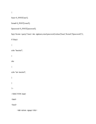 {
$user=$_POST['user'];
$email=$_POST['email'];
$password=$_POST['password'];
$qry=$conn->query("insert into sign(user,email,password)values('$user','$email','$password')");
if ($qry)
{
echo "inserted";
}
else
{
echo "not inserted";
}
}
?>
<!DOCTYPE html>
<html>
<head>
<title>admin signup</title>
 