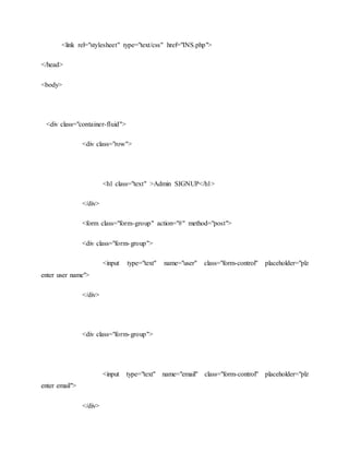 <link rel="stylesheet" type="text/css" href="INS.php">
</head>
<body>
<div class="container-fluid">
<div class="row">
<h1 class="text" >Admin SIGNUP</h1>
</div>
<form class="form-group" action="#" method="post">
<div class="form-group">
<input type="text" name="user" class="form-control" placeholder="plz
enter user name">
</div>
<div class="form-group">
<input type="text" name="email" class="form-control" placeholder="plz
enter email">
</div>
 