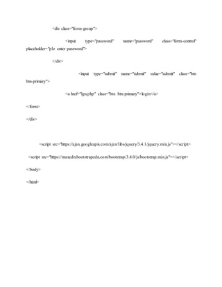 <div class="form-group">
<input type="password" name="password" class="form-control"
placeholder="plz enter password">
</div>
<input type="submit" name="submit" value="submit" class="btn
btn-primary">
<a href="lgn.php" class="btn btn-primary">login</a>
</form>
</div>
<script src="https://ajax.googleapis.com/ajax/libs/jquery/3.4.1/jquery.min.js"></script>
<script src="https://maxcdn.bootstrapcdn.com/bootstrap/3.4.0/js/bootstrap.min.js"></script>
</body>
</html>
 