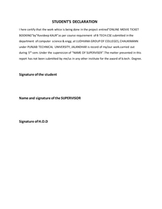 STUDENT’S DECLARATION
I here certify that the work whice is being done in the project entired”ONLINE MOVIE TICKET
BOOKING”by”Ravideep KAUR”as per course requirement of B TECH.CSE submitted in the
department of computer science & engg. at LUDHIANA GROUP OF COLLEGES, CHAUKIMANN
under PUNJAB TECHNICAL UNIVERSITY, JALANDHAR is record of my/our work.carried out
during 5th sem. Under the supervision of “NAME OF SUPERVISER”.The matter presented in this
report has not been submitted by me/us in any other institute for the award of b.tech. Degree.
Signature of the student
Name and signature of the SUPERVISOR
Signature of H.O.D
 