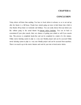 CHAPTER 6
CONCLUSION
Today tickets sell faster than anything. You have to book tickets in advance so as to not end up
after the theatre is a full house. People have started going out more in their leisure time which is
why theatres fill up faster on weekends and holidays. You can easily choose from any tickets you
like without going to the actual theatre for cinema ticket booking. You can sit back at
convenience.If your plan cancels, there are chances of getting your refund as well if you cancein
time. This process is completely hassle-free and can be completed in a matter of a few minutes.
Online movie ticketing system in php is a very user friendly project and can be accessed Online
movie ticketing system in php is a very user friendly project and can be accessed from anywhere.
There is no need to go to the movie theaters and wait for your turn to book movie tickets.
 