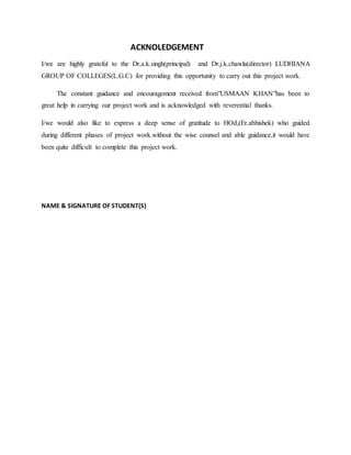ACKNOLEDGEMENT
I/we are highly grateful to the Dr.a.k.singh(principal) and Dr.j.k.chawla(director) LUDHIANA
GROUP OF COLLEGES(L.G.C) for providing this opportunity to carry out this project work.
The constant guidance and encouragement received from”USMAAN KHAN”has been to
great help in carrying our project work and is acknowledged with reverential thanks.
I/we would also like to express a deep sense of gratitude to HOd,(Er.abhishek) who guided
during different phases of project work.without the wise counsel and able guidance,it would have
been quite difficult to complete this project work.
NAME & SIGNATURE OF STUDENT(S)
 