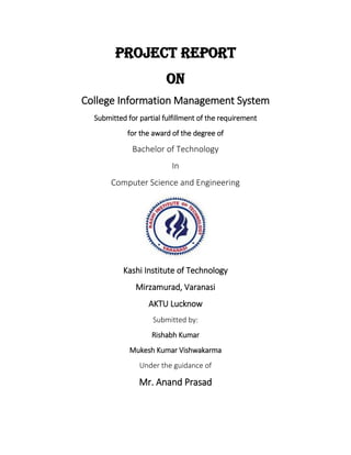 Project Report
On
College Information Management System
Submitted for partial fulfillment of the requirement
for the award of the degree of
Bachelor of Technology
In
Computer Science and Engineering
Kashi Institute of Technology
Mirzamurad, Varanasi
AKTU Lucknow
Submitted by:
Rishabh Kumar
Mukesh Kumar Vishwakarma
Under the guidance of
Mr. Anand Prasad
 
