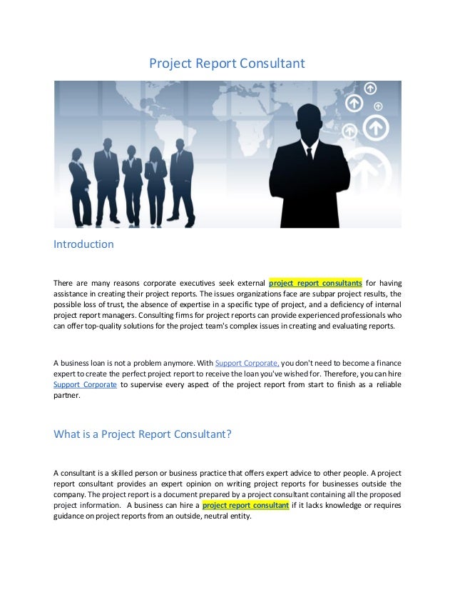 Project Report Consultant
Introduction
There are many reasons corporate executives seek external project report consultants for having
assistance in creating their project reports. The issues organizations face are subpar project results, the
possible loss of trust, the absence of expertise in a specific type of project, and a deficiency of internal
project report managers. Consulting firms for project reports can provide experienced professionals who
can offer top-quality solutions for the project team's complex issues in creating and evaluating reports.
A business loan is not a problem anymore. With Support Corporate, you don't need to become a finance
expert to create the perfect project report to receive the loan you've wished for. Therefore, you can hire
Support Corporate to supervise every aspect of the project report from start to finish as a reliable
partner.
What is a Project Report Consultant?
A consultant is a skilled person or business practice that offers expert advice to other people. A project
report consultant provides an expert opinion on writing project reports for businesses outside the
company. The project report is a document prepared by a project consultant containing all the proposed
project information. A business can hire a project report consultant if it lacks knowledge or requires
guidance on project reports from an outside, neutral entity.
 