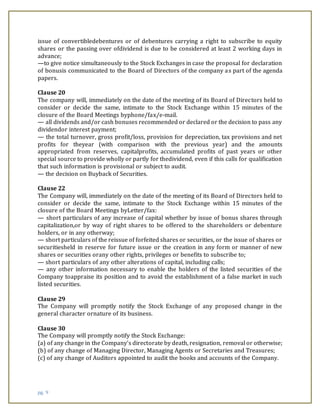 pg. 9
issue of convertibledebentures or of debentures carrying a right to subscribe to equity
shares or the passing over ofdividend is due to be considered at least 2 working days in
advance;
—to give notice simultaneously to the Stock Exchanges in case the proposal for declaration
of bonusis communicated to the Board of Directors of the company as part of the agenda
papers.
Clause 20
The company will, immediately on the date of the meeting of its Board of Directors held to
consider or decide the same, intimate to the Stock Exchange within 15 minutes of the
closure of the Board Meetings byphone/fax/e-mail.
— all dividends and/or cash bonuses recommended or declared or the decision to pass any
dividendor interest payment;
— the total turnover, gross profit/loss, provision for depreciation, tax provisions and net
profits for theyear (with comparison with the previous year) and the amounts
appropriated from reserves, capitalprofits, accumulated profits of past years or other
special source to provide wholly or partly for thedividend, even if this calls for qualification
that such information is provisional or subject to audit.
— the decision on Buyback of Securities.
Clause 22
The Company will, immediately on the date of the meeting of its Board of Directors held to
consider or decide the same, intimate to the Stock Exchange within 15 minutes of the
closure of the Board Meetings byLetter/fax:
— short particulars of any increase of capital whether by issue of bonus shares through
capitalization,or by way of right shares to be offered to the shareholders or debenture
holders, or in any otherway;
— short particulars of the reissue of forfeited shares or securities, or the issue of shares or
securitiesheld in reserve for future issue or the creation in any form or manner of new
shares or securities orany other rights, privileges or benefits to subscribe to;
— short particulars of any other alterations of capital, including calls;
— any other information necessary to enable the holders of the listed securities of the
Company toappraise its position and to avoid the establishment of a false market in such
listed securities.
Clause 29
The Company will promptly notify the Stock Exchange of any proposed change in the
general character ornature of its business.
Clause 30
The Company will promptly notify the Stock Exchange:
(a) of any change in the Company’s directorate by death, resignation, removal or otherwise;
(b) of any change of Managing Director, Managing Agents or Secretaries and Treasures;
(c) of any change of Auditors appointed to audit the books and accounts of the Company.
 