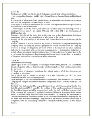 pg. 10
Clause 31
The Company will forward to the Stock Exchange promptly and without application:
— six copies of the Statutory and Directors Annual Reports, Balance Sheets and Profit and
Loss
Accounts and of all periodical and special reports as soon as they are issued and one copy
each toall the recognized stock exchanges in India;
— six copies of all notices, resolutions and circulars relating to new issue of capital prior to
theirdispatch to the shareholders;
— three copies of all the notices, call letters or any other circulars including notices of
meetingsconvened u/s 391 or section 394 read with section 391 of the Companies Act,
2013 together with
Annexures thereto, at the same time as they are sent to the shareholders, debenture
holders orcreditors or any class of them or advertised in the Press.
— copy of the proceedings at all Annual and Extraordinary General Meetings of the
Company;
— three copies of all notices, circulars, etc., issued or advertised in the press either by the
company, orby any company which it proposes to absorb or with which the Company
proposes to merge oramalgamate, or under orders of the court or any other statutory
authority in connection with anymerger, amalgamation, re-construction, reduction of
capital, scheme or arrangement, includingnotices, circulars, etc. issued or advertised in the
press in regard to meetings of shareholders ordebenture holders or creditors or any class
of them and copies of the proceedings at all suchmeetings.
Clause 32
The Company shall supply:
(i) Soft copies of full annual reports containing its Balance Sheet, Profit & Loss account and
DirectorsReport to all those shareholder(s) who have registered their email address(es) for
the purpose;
(ii) Hard copy of statement containing the salient features of all the documents, as
prescribed in sub-clause
(iv) of clause (b) of proviso to section 219 of the Companies Act, 2013 to those
shareholder(s) who have not so registered;
(iii) Hard copies of full annual reports to those shareholders, who request for the same.The
Company will also give a Cash Flow Statement along with Balance Sheet and Profit and Loss
Account.
The Cash Flow Statement will be prepared in accordance with the Accounting Standard on
Cash FlowStatement (AS-3) issued by the Institute of Chartered Accountants of India, and
the Cash Flow Statementshall be presented only under the Indirect Method as given in AS-
3.The company will mandatorily publish Consolidated Financial Statements in its Annual
Report in addition tothe individual financial statements. The company will have to get its
Consolidated Financial Statementsaudited by the statutory auditors of the company and file
the same with the Stock Exchange. Companiesshall be required to make disclosures in
compliance with the Accounting Standard or “Related PartyDisclosures” in the Annual
Report.
 