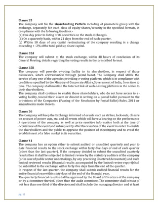 pg. 11
Clause 35
The company will file the Shareholding Pattern including of promoters group with the
exchange, separately for each class of equity shares/security in the specified formats, in
compliance with the following timelines:-
(a) One day prior to listing of its securities on the stock exchanges.
(b) On a quarterly basis, within 21 days from the end of each quarter.
(c) Within 10 days of any capital restructuring of the company resulting in a change
exceeding + -2% ofthe total paid-up share capital.
Clause 35A
The company will submit to the stock exchange, within 48 hours of conclusion of its
General Meeting, details regarding the voting results in the prescribed format.
Clause 35B
The company will provide e-voting facility to its shareholders, in respect of those
businesses, which aretransacted through postal ballot. The Company shall utilize the
service of any one of the agencies providing e-voting platform, which is in compliance with
conditions specified by the Ministry of Corporate Affairs,Government of India, from time to
time. The company shall mention the Internet link of such e-voting platform in the notice to
their shareholders.
The company shall continue to enable those shareholders, who do not have access to e-
voting facility, tosend their assent or dissent in writing on a postal ballot pursuant to the
provisions of the Companies (Passing of the Resolution by Postal Ballot) Rules, 2011 or
amendments made thereto.
Clause 36
The Company will keep the Exchange informed of events such as strikes, lock-outs, closure
on account of power cuts, etc. and all events which will have a bearing on the performance
/ operations of the company as well as price sensitive information both at the time of
occurrence of the event and subsequently after thecessation of the event in order to enable
the shareholders and the public to appraise the position of thecompany and to avoid the
establishment of a false market in its securities.
Clause 41
The company has an option either to submit audited or unaudited quarterly and year to
date financial results to the stock exchange within forty-five days of end of each quarter
(other than the last quarter). If the company decided to submit the unaudited quarterly
results then it shall be subjected to limited review by the statutory auditors of the company
(or in case of public sector undertakings, by any practicing CharteredAccountant) and such
limited reviewed results (financial results accompanied by the limited review report)shall
be submitted to the exchange within forty-five days from the end of the quarter.
In respect of the last quarter, the company shall submit audited financial results for the
entire financial yearwithin sixty days of the end of the financial year.
The quarterly financial results shall be approved by the Board of Directors of the company
or by a committee thereof, other than the audit committee. The committee shall consist of
not less than one third of the directorsand shall include the managing director and at least
 