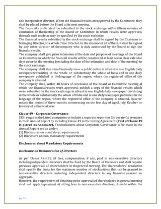 pg. 12
one independent director. When the financial results areapproved by the Committee, they
shall be placed before the Board at its next meeting.
The financial results shall be submitted to the stock exchange within fifteen minutes of
conclusion of themeeting of the Board or Committee in which results were approved,
through such mode as may be specified by the stock exchange.
The financial results submitted to the stock exchange shall be signed by the Chairman or
Managing Director,or a Whole Time Director. In the absence of all of them, it shall be signed
by any other director of thecompany who is duly authorized by the Board to sign the
financial results.
The company shall give prior intimation of the date and purpose of meetings of the Board
or Committee in which the financial results will be considered at least seven clear calendar
days prior to the meeting (excluding the date of the intimation and date of the meeting) to
the stock exchange.
The company shall also simultaneously issue a public notice in at least in one English daily
newspapercirculating in the whole or substantially the whole of India and in one daily
newspaper published in thelanguage of the region, where the registered office of the
company is situated.
The company shall, within 48 hours of conclusion of the Board or Committee meeting at
which the financialresults were approved, publish a copy of the financial results which
were submitted to the stock exchange in atleast in one English daily newspaper circulating
in the whole or substantially the whole of India and in one dailynewspaper published in the
language of the region, where the registered office of the company is situated. ‘quarter’
means the period of three months commencing on the first day of April, July, October or
January of a financial year.
Clause 49 – Corporate Governance
SEBI requires the Listed companies to include a separate report on Corporate Governance
in their Annual Report by including Clause 49 in the Listing Agreement (Text of Clause 49
is placed as Annexure). Thedisclosures about Corporate Governance to be made in the
Annual Report are as under:
(1) Disclosures on mandatory requirements
(2) Disclosure on non-mandatory requirements
Disclosures about Mandatory Requirements
Disclosure on Remuneration of Directors
As per Clause 49-I(B), all fees, compensation, if any, paid to non-executive directors
includingindependent directors shall be fixed by the Board of Directors and shall require
previous approval of shareholders in thegeneral meeting. The shareholders’ resolution
shall specify the limits for the maximum number of stockoptions that can be granted to
non-executive directors including independent directors in any financial yearand in
aggregate.
However, the requirement of obtaining prior approval of shareholders in general meeting
shall not apply topayment of sitting fees to non-executive directors, if made within the
 