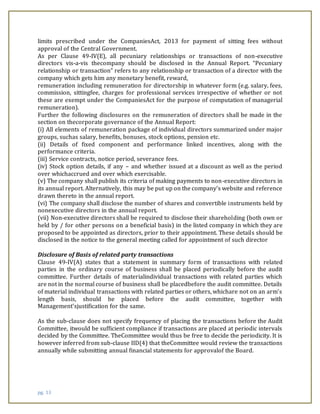pg. 13
limits prescribed under the CompaniesAct, 2013 for payment of sitting fees without
approval of the Central Government.
As per Clause 49-IV(E), all pecuniary relationships or transactions of non-executive
directors vis-a-vis thecompany should be disclosed in the Annual Report. “Pecuniary
relationship or transaction” refers to any relationship or transaction of a director with the
company which gets him any monetary benefit, reward,
remuneration including remuneration for directorship in whatever form (e.g. salary, fees,
commission, sittingfee, charges for professional services irrespective of whether or not
these are exempt under the CompaniesAct for the purpose of computation of managerial
remuneration).
Further the following disclosures on the remuneration of directors shall be made in the
section on thecorporate governance of the Annual Report:
(i) All elements of remuneration package of individual directors summarized under major
groups, suchas salary, benefits, bonuses, stock options, pension etc.
(ii) Details of fixed component and performance linked incentives, along with the
performance criteria.
(iii) Service contracts, notice period, severance fees.
(iv) Stock option details, if any – and whether issued at a discount as well as the period
over whichaccrued and over which exercisable.
(v) The company shall publish its criteria of making payments to non-executive directors in
its annual report. Alternatively, this may be put up on the company’s website and reference
drawn thereto in the annual report.
(vi) The company shall disclose the number of shares and convertible instruments held by
nonexecutive directors in the annual report.
(vii) Non-executive directors shall be required to disclose their shareholding (both own or
held by / for other persons on a beneficial basis) in the listed company in which they are
proposed to be appointed as directors, prior to their appointment. These details should be
disclosed in the notice to the general meeting called for appointment of such director
Disclosure of Basis of related party transactions
Clause 49-IV(A) states that a statement in summary form of transactions with related
parties in the ordinary course of business shall be placed periodically before the audit
committee. Further details of materialindividual transactions with related parties which
are not in the normal course of business shall be placedbefore the audit committee. Details
of material individual transactions with related parties or others, whichare not on an arm’s
length basis, should be placed before the audit committee, together with
Management’sjustification for the same.
As the sub-clause does not specify frequency of placing the transactions before the Audit
Committee, itwould be sufficient compliance if transactions are placed at periodic intervals
decided by the Committee. TheCommittee would thus be free to decide the periodicity. It is
however inferred from sub-clause IID(4) that theCommittee would review the transactions
annually while submitting annual financial statements for approvalof the Board.
 