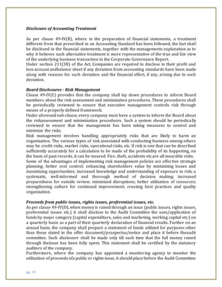 pg. 14
Disclosure of Accounting Treatment
As per clause 49-IV(B), where in the preparation of financial statements, a treatment
different from that prescribed in an Accounting Standard has been followed, the fact shall
be disclosed in the financial statements, together with the managements explanation as to
why it believes such alternative treatment is more representative of the true and fair view
of the underlying business transaction in the Corporate Governance Report.
Under section 211(3B) of the Act, Companies are required to disclose in their profit and
loss account andbalance sheet if any deviation from accounting standards have been made
along with reasons for such deviation and the financial effect, if any, arising due to such
deviation.
Board Disclosures - Risk Management
Clause 49-IV(C) provides that the company shall lay down procedures to inform Board
members about the risk assessment and minimization procedures. These procedures shall
be periodically reviewed to ensure that executive management controls risk through
means of a properly defined framework.
Under aforesaid sub-clause, every company must have a system to inform the Board about
the riskassessment and minimization procedures. Such a system should be periodically
reviewed to ensure that the management has been taking measures to control and
minimize the risks.
Risk management involves handling appropriately risks that are likely to harm an
organization. The various types of risk associated with conducting business among others
may be credit risks, market risks, operational risks, etc. If risk is one that can be described
sufficiently accurately for a calculation to be made of the probability of its happening, on
the basis of past records, it can be insured. Fire, theft, accidents etc.are all insurable risks.
Some of the advantages of implementing risk management policies are effective strategic
planning; better cost control; enhancing shareholders value by minimizing losses and
maximizing opportunities; increased knowledge and understanding of exposure to risk; a
systematic, well-informed and thorough method of decision making; increased
preparedness for outside review; minimized disruptions; better utilization of resources;
strengthening culture for continued improvement; creating best practices and quality
organization.
Proceeds from public issues, rights issues, preferential issues, etc.
As per clause 49-IV(D), when money is raised through an issue (public issues, rights issues,
preferential issues etc.) it shall disclose to the Audit Committee the uses/application of
funds by major category (capital expenditure, sales and marketing, working capital etc.) on
a quarterly basis as a part of their quarterly declaration of financial results. Further on an
annual basis, the company shall prepare a statement of funds utilized for purposes other
than those stated in the offer document/prospectus/notice and place it before theaudit
committee. Such disclosure shall be made only till such time that the full money raised
through theissue has been fully spent. This statement shall be certified by the statutory
auditors of the company.
Furthermore, where the company has appointed a monitoring agency to monitor the
utilization of proceeds ofa public or rights issue, it should place before the Audit Committee
 