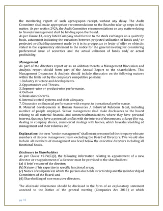 pg. 15
the monitoring report of such agency,upon receipt, without any delay. The Audit
Committee shall make appropriate recommendations to the Boardto take up steps in this
matter. As per section 292A, the Audit Committee recommendations on any matterrelating
to financial management shall be binding upon the Board.
As per Clause 43, every listed Company shall furnish to the stock exchanges on a quarterly
basis, astatement indicating the variations between projected utilization of funds and/ or
projected profitabilitystatement made by it in its prospectus or letter of offer or object/s
stated in the explanatory statement to the notice for the general meeting for considering
preferential issue of securities and the actual utilization of funds and/ or actual
profitability.
Management
As part of the directors report or as an addition thereto, a Management Discussion and
Analysis report should form part of the Annual Report to the shareholders. This
Management Discussion & Analysis should include discussion on the following matters
within the limits set by the company’s competitive position:
1. Industry structure and developments.
2. Opportunities and Threats.
3. Segment–wise or product-wise performance.
4. Outlook
5. Risks and concerns.
6. Internal control systems and their adequacy.
7. Discussion on financial performance with respect to operational performance.
8. Material developments in Human Resources / Industrial Relations front, including
number of people employed. Senior management shall make disclosures to the board
relating to all material financial and commercialtransactions, where they have personal
interest, that may have a potential conflict with the interest of thecompany at large (for e.g.
dealing in company shares, commercial dealings with bodies, which haveshareholding of
management and their relatives etc.)
Explanation: the term “senior management” shall mean personnel of the company who are
members of itscore management team excluding the Board of Directors. This would also
include all members of management one level below the executive directors including all
functional heads.
Disclosure to Shareholders
As per Clause 49-IV(G)(i), the following information relating to appointment of a new
director or reappointment of a director must be provided to the shareholders:
(a) A brief resume of the director;
(b) Nature of his expertise in specific functional areas;
(c) Names of companies in which the person also holds directorship and the membership of
Committees of the Board; and
(d) Shareholding of non-executive directors.
The aforesaid information should be disclosed in the form of an explanatory statement
annexed to the Notice of the general meeting (Companies Act, 2013) at which
 