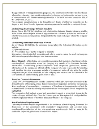 pg. 16
theappointment or reappointment is proposed. The information should be disclosed even
where the explanatorystatement is not required to be annexed to the notice such as in case
of reappointment of a director retiringby rotation at the AGM pursuant to section 196 of
the Companies Act, 2013.
The company should disclose in its Annual Report details of officer or committee or the
Registrar and ShareTransfer Agents to whom request can be made for transfer of shares.
Disclosure of Relationships between Directors
As per Clause 49-IV(G)(ia), disclosure of relationships between directors inter-se shall be
made in the Annual Report, notice of appointment of a director, prospectus and letter of
offer for issuances and any related filings made to the stock exchanges where the company
is listed.
Disclosure of certain Information on Website
As per Clause 49-IV(G)(ii), the company should place the following information on its
website :
(a) Quarterly results.
(b) Presentation made by the company to analysts.
Alternatively, the details shall be sent in such a form so as to enable the stock exchange on
which the company is listed to put it on its own website.
As per Clause 54 of the listing agreement the company shall maintain a functional website
containingbasic information about the company e.g. details of its business, financial
information, shareholding pattern,compliance with corporate governance, contact
information of the designated officials of the company who are responsible for assisting
and handling investor grievances, details of agreements entered into with the media
companies and/or their associates, etc. The company also ensures that the contents of the
said website are updated at any given point of time.
Report on Corporate Governance
Clause 49-VI provides that there shall be a separate section on Corporate Governance in the
AnnualReports of Company, with a detailed compliance report on Corporate Governance.
Non-compliance of any mandatory requirement of this clause with reasons thereof and the
extent to which the non-mandatory requirements have been adopted should be specifically
highlighted.
The companies shall submit a quarterly compliance report in prescribed format to the
stock exchanges within15 days from the close of quarter. The report shall be signed either
by the Compliance Officer or the Chief Executive Officer of the company.
Non-Mandatory Requirements
These requirements may be implemented at the discretion of the company. However, the
disclosures of the compliance with mandatory requirements and adoption (and
compliance)/non-adoption of the non-mandatory requirements shall be made in the
section on corporate governance of the Annual Report.
 