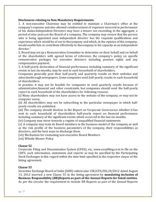 pg. 17
Disclosures relating to Non-Mandatory Requirements
1. A non-executive Chairman may be entitled to maintain a Chairman's office at the
company's expense and also allowed reimbursement of expenses incurred in performance
of his duties.Independent Directors may have a tenure not exceeding, in the aggregate, a
period of nine years,on the Board of a company. The company may ensure that the person
who is being appointed asan independent director has the requisite qualifications and
experience which would be of use to thecompany and which, in the opinion of the company,
would enable him to contribute effectively to thecompany in his capacity as an independent
director."
2. Board may set up a Remuneration Committee to determine on their behalf and on behalf
of the shareholders with agreed terms of reference, the company’s policy on specific
remuneration packages for executive directors including pension rights and any
compensation payment.
3. A half-yearly declaration of financial performance including summary of the significant
events in last six-months, may be sent to each household of shareholders.
Companies generally post their half-yearly and quarterly results on their websites and
advertisethrough newspapers. Some companies send half-yearly results to each household
of shareholders.
In practice, it may not be feasible for companies to send quarterly results because of
administrative,financial and other constraints, but companies should send the half-yearly
report to each household of the shareholders for following reasons:
(i) Many shareholders may not have access to the website of the company, or may not be
computer savvy;
(ii) All shareholders may not be subscribing to the particular newspaper in which half-
yearly results are published.
(iii) The company should disclose in the Report on Corporate Governance whether it has
sent to each household of shareholders half-yearly report on financial performance
including summary of the significant events which occurred in the last six months.
(iv) Company may move towards a regime of unqualified financial statements.
(v) A company may train its Board members in the business model of the company as well
as the risk profile of the business parameters of the company, their responsibilities as
directors, and the best ways to discharge them.
(vii) Mechanism for evaluating non-executive Board Members
(vii) Whistle Blower Policy
Clause 52
Corporate Filing and Dissemination System (CFDS), viz., www.corpfiling.co.in to file on the
CDFS, such information, statements and reports as may be specified by the Participating
Stock Exchanges in this regard within the time limit specified in the respective clause of the
listing agreement.
Clause 55
Securities Exchange Board of India (SEBI) videcircular CIR/CFD/DIL/8/2012 dated August
13, 2012 inserted a new Clause 55 in the listing agreement by mandating inclusion of
Business Responsibility (BR)Reports as part of the Annual Reports for listed entities.
As per the circular the requirement to include BR Reports as part of the Annual Reports
 