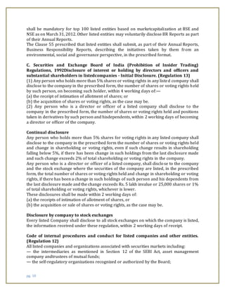 pg. 18
shall be mandatory for top 100 listed entities based on marketcapitalization at BSE and
NSE as on March 31, 2012. Other listed entities may voluntarily disclose BR Reports as part
of their Annual Reports.
The Clause 55 prescribed that listed entities shall submit, as part of their Annual Reports,
Business Responsibility Reports, describing the initiatives taken by them from an
environmental, social and governance perspective, in the prescribed format.
C. Securities and Exchange Board of India (Prohibition of Insider Trading)
Regulations, 1992Disclosure of interest or holding by directors and officers and
substantial shareholders in listedcompanies - Initial Disclosure. (Regulation 13)
(1) Any person who holds more than 5% shares or voting rights in any listed company shall
disclose to the company in the prescribed form, the number of shares or voting rights held
by such person, on becoming such holder, within 4 working days of:—
(a) the receipt of intimation of allotment of shares; or
(b) the acquisition of shares or voting rights, as the case may be.
(2) Any person who is a director or officer of a listed company shall disclose to the
company in the prescribed form, the number of shares or voting rights held and positions
taken in derivatives by such person and hisdependents, within 2 working days of becoming
a director or officer of the company.
Continual disclosure
Any person who holds more than 5% shares for voting rights in any listed company shall
disclose to the company in the prescribed form the number of shares or voting rights held
and change in shareholding or voting rights, even if such change results in shareholding
falling below 5%, if there has been change in such holdings from the last disclosure made
and such change exceeds 2% of total shareholding or voting rights in the company.
Any person who is a director or officer of a listed company, shall disclose to the company
and the stock exchange where the securities of the company are listed, in the prescribed
form, the total number of shares or voting rights held and change in shareholding or voting
rights, if there has been a change in such holdings of such person and his dependents from
the last disclosure made and the change exceeds Rs. 5 lakh invalue or 25,000 shares or 1%
of total shareholding or voting rights, whichever is lower.
These disclosures shall be made within 2 working days of:
(a) the receipts of intimation of allotment of shares, or
(b) the acquisition or sale of shares or voting rights, as the case may be.
Disclosure by company to stock exchanges
Every listed Company shall disclose to all stock exchanges on which the company is listed,
the information received under these regulation, within 2 working days of receipt.
Code of internal procedures and conduct for listed companies and other entities.
(Regulation 12)
All listed companies and organizations associated with securities markets including:
— the intermediaries as mentioned in Section 12 of the SEBI Act, asset management
company andtrustees of mutual funds;
— the self-regulatory organizations recognized or authorized by the Board;
 