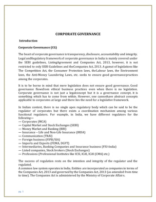 pg. 1
CORPORATE GOVERNANCE
Introduction
Corporate Governance (CG)
The heart of corporate governance is transparency, disclosure, accountability and integrity.
Legal andRegulatory framework of corporate governance in India is mainly covered under
the SEBI guidelines, ListingAgreement and Companies Act, 2013, however, it is not
restricted to only SEBI Guidelines and theCompanies Act, 2013. A gamut of legislations like
The Competition Act, the Consumer Protection laws, theLabour laws, the Environment
laws, the Anti-Money Laundering Laws, etc. seeks to ensure good governancepractices
among the corporates.
It is to be borne in mind that mere legislation does not ensure good governance. Good
governance flowsfrom ethical business practices even when there is no legislation.
Corporate governance is not just a legalconcept but it is a governance concept, it is
something which has to come from within. However, one cannothave abstract concepts
applicable to corporates at large and there lies the need for a legislative framework.
In Indian context, there is no single apex regulatory body which can be said to be the
regulator of corporates but there exists a coordination mechanism among various
functional regulators. For example, in India, we have different regulators for the
following—
— Corporates (MCA)
— Capital Market and Stock Exchanges (SEBI)
— Money Market and Banking (RBI)
— Insurance – Life and Non-Life Insurance (IRDA)
— Communication (TRAI)
— Foreign business (FIPB/SIA)
— Imports and Exports (FEMA, DGFT)
— Intermediaries, Banking Companies and Insurance business (FIU-India)
— Listed companies, Stock brokers (Stock Exchanges)
— Professions (Professional Institutes like ICSI, ICAI, ICAI (CMA) etc.)
The success of regulation rests on the intention and integrity of the regulator and the
regulated.
A common law system operates in India. Entities are incorporated as companies in terms of
the Companies Act, 2013 and governed by the Companies Act, 2013 (as amended from time
to time). The Companies Act is administered by the Ministry of Corporate Affairs.
 