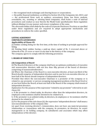 pg. 19
— the recognized stock exchanges and clearing house or corporations;
— the public financial institutions as defined in Section 4A of the Companies Act, 2013; and
— the professional firms such as auditors, accountancy firms, law firms, analysts,
consultants, etc., assisting or advising listed companies, shall frame a code of internal
procedures and conduct as near thereto the Model Code specifiedunder these regulation
without diluting it in any manner and ensure compliance of the same.
The aforesaid entities shall abide by the code of Corporate Disclosure Practices as specified
under these regulations and are required to adopt appropriate mechanisms and
procedures to enforce the codes specified.
ANNEXURE
LISTING AGREEMENT
CORPORATE GOVERNANCE
Applicability of Clause 49:
(i) Entities seeking listing for the first time, at the time of seeking in-principle approval for
listing.
(ii) Existing listed entities having a paid-up share capital of Rs. 3 croreand above or
networth of Rs. 25 crore or more at any time in the history of the company.
The company agrees to comply with the following provisions:
I. BOARD OF DIRECTORS
(A) Composition of Board
(i) The Board of directors of the company shall have an optimum combination of executive
and nonexecutive directors with not less than fifty percent of the board of directors
comprising of nonexecutivedirectors.
(ii) Where the Chairman of the Board is a non-executive director, at least one-third of the
Board should comprise of independent directors and in case he is an executive director, at
least half of the Board should comprise of independent directors.
Provided that where the non-executive Chairman is a promoter of the company or is
related to any promoter or person occupying management positions at the Board level or
at one level below the Board, at least one-half of the Board of the company shall consist of
independent directors.
Explanation-For the purpose of the expression “related to any promoter” referred to in sub-
clause (ii):
a. If the promoter is a listed entity, its directors other than the independent directors, its
employees orits nominees shall be deemed to be related to it;
b. If the promoter is an unlisted entity, its directors, its employees or its nominees shall be
deemed to be related to it.”
(i) For the purpose of the sub-clause (ii), the expression ‘independent director’ shall mean a
non-executivedirector of the company who:
(a) apart from receiving director’s remuneration, does not have any material pecuniary
relationships or transactions with the company, its promoters, its directors, its senior
management or its holding company, its subsidiaries and associates which may affect
independence of the director;
 