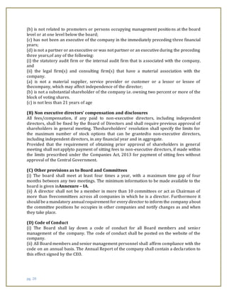 pg. 20
(b) is not related to promoters or persons occupying management positions at the board
level or at one level below the board;
(c) has not been an executive of the company in the immediately preceding three financial
years;
(d) is not a partner or an executive or was not partner or an executive during the preceding
three years,of any of the following:
(i) the statutory audit firm or the internal audit firm that is associated with the company,
and
(ii) the legal firm(s) and consulting firm(s) that have a material association with the
company.
(a) is not a material supplier, service provider or customer or a lessor or lessee of
thecompany, which may affect independence of the director;
(b) is not a substantial shareholder of the company i.e. owning two percent or more of the
block of voting shares.
(c) is not less than 21 years of age
(B) Non executive directors’ compensation and disclosures
All fees/compensation, if any paid to non-executive directors, including independent
directors, shall be fixed by the Board of Directors and shall require previous approval of
shareholders in general meeting. Theshareholders’ resolution shall specify the limits for
the maximum number of stock options that can be grantedto non-executive directors,
including independent directors, in any financial year and in aggregate.
Provided that the requirement of obtaining prior approval of shareholders in general
meeting shall not applyto payment of sitting fees to non-executive directors, if made within
the limits prescribed under the Companies Act, 2013 for payment of sitting fees without
approval of the Central Government.
(C) Other provisions as to Board and Committees
(i) The board shall meet at least four times a year, with a maximum time gap of four
months between any two meetings. The minimum information to be made available to the
board is given inAnnexure – IA.
(ii) A director shall not be a member in more than 10 committees or act as Chairman of
more than fivecommittees across all companies in which he is a director. Furthermore it
should be a mandatory annual requirement for every director to inform the company about
the committee positions he occupies in other companies and notify changes as and when
they take place.
(D) Code of Conduct
(i) The Board shall lay down a code of conduct for all Board members and senior
management of the company. The code of conduct shall be posted on the website of the
company.
(ii) All Board members and senior management personnel shall affirm compliance with the
code on an annual basis. The Annual Report of the company shall contain a declaration to
this effect signed by the CEO.
 