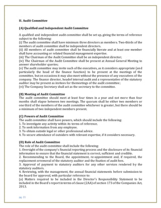 pg. 21
II. Audit Committee
(A) Qualified and Independent Audit Committee
A qualified and independent audit committee shall be set up, giving the terms of reference
subject to the following:
(i) The audit committee shall have minimum three directors as members. Two-thirds of the
members of audit committee shall be independent directors.
(ii) All members of audit committee shall be financially literate and at least one member
shall have accounting or related financial management expertise.
(iii) The Chairman of the Audit Committee shall be an independent director;
(iv) The Chairman of the Audit Committee shall be present at Annual General Meeting to
answer shareholder queries;
(v) The audit committee may invite such of the executives, as it considers appropriate (and
particularly the head of the finance function) to be present at the meetings of the
committee, but on occasions it may also meet without the presence of any executives of the
company. The finance director, headof internal audit and a representative of the statutory
auditor may be present as invitees for themeetings of the audit committee;
(vi) The Company Secretary shall act as the secretary to the committee.
(B) Meeting of Audit Committee
The audit committee should meet at least four times in a year and not more than four
months shall elapse between two meetings. The quorum shall be either two members or
one third of the members of the audit committee whichever is greater, but there should be
a minimum of two independent members present.
(C) Powers of Audit Committee
The audit committee shall have powers, which should include the following:
1. To investigate any activity within its terms of reference.
2. To seek information from any employee.
3. To obtain outside legal or other professional advice.
4. To secure attendance of outsiders with relevant expertise, if it considers necessary.
(D) Role of Audit Committee
The role of the audit committee shall include the following:
1. Oversight of the company’s financial reporting process and the disclosure of its financial
information to ensure that the financial statement is correct, sufficient and credible.
2. Recommending to the Board, the appointment, re-appointment and, if required, the
replacement orremoval of the statutory auditor and the fixation of audit fees.
3. Approval of payment to statutory auditors for any other services rendered by the
statutory auditors.
4. Reviewing, with the management, the annual financial statements before submission to
the board for approval, with particular reference to:
(a) Matters required to be included in the Director’s Responsibility Statement to be
included in the Board’s report in terms of clause (2AA) of section 173 of the Companies Act,
2013.
 