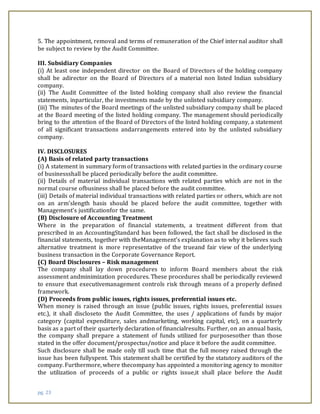 pg. 23
5. The appointment, removal and terms of remuneration of the Chief internal auditor shall
be subject to review by the Audit Committee.
III. Subsidiary Companies
(i) At least one independent director on the Board of Directors of the holding company
shall be adirector on the Board of Directors of a material non listed Indian subsidiary
company.
(ii) The Audit Committee of the listed holding company shall also review the financial
statements, inparticular, the investments made by the unlisted subsidiary company.
(iii) The minutes of the Board meetings of the unlisted subsidiary company shall be placed
at the Board meeting of the listed holding company. The management should periodically
bring to the attention of the Board of Directors of the listed holding company, a statement
of all significant transactions andarrangements entered into by the unlisted subsidiary
company.
IV. DISCLOSURES
(A) Basis of related party transactions
(i) A statement in summary form of transactions with related parties in the ordinary course
of businessshall be placed periodically before the audit committee.
(ii) Details of material individual transactions with related parties which are not in the
normal course ofbusiness shall be placed before the audit committee.
(iii) Details of material individual transactions with related parties or others, which are not
on an arm’slength basis should be placed before the audit committee, together with
Management’s justificationfor the same.
(B) Disclosure of Accounting Treatment
Where in the preparation of financial statements, a treatment different from that
prescribed in an AccountingStandard has been followed, the fact shall be disclosed in the
financial statements, together with theManagement’s explanation as to why it believes such
alternative treatment is more representative of the trueand fair view of the underlying
business transaction in the Corporate Governance Report.
(C) Board Disclosures – Risk management
The company shall lay down procedures to inform Board members about the risk
assessment andminimization procedures. These procedures shall be periodically reviewed
to ensure that executivemanagement controls risk through means of a properly defined
framework.
(D) Proceeds from public issues, rights issues, preferential issues etc.
When money is raised through an issue (public issues, rights issues, preferential issues
etc.), it shall discloseto the Audit Committee, the uses / applications of funds by major
category (capital expenditure, sales andmarketing, working capital, etc), on a quarterly
basis as a part of their quarterly declaration of financialresults. Further, on an annual basis,
the company shall prepare a statement of funds utilized for purposesother than those
stated in the offer document/prospectus/notice and place it before the audit committee.
Such disclosure shall be made only till such time that the full money raised through the
issue has been fullyspent. This statement shall be certified by the statutory auditors of the
company. Furthermore, where thecompany has appointed a monitoring agency to monitor
the utilization of proceeds of a public or rights issue,it shall place before the Audit
 
