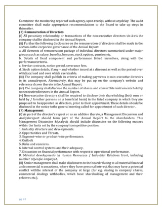 pg. 24
Committee the monitoring report of such agency, upon receipt, without anydelay. The audit
committee shall make appropriate recommendations to the Board to take up steps in
thismatter.
(E) Remuneration of Directors
(i) All pecuniary relationship or transactions of the non-executive directors vis-à-vis the
company shallbe disclosed in the Annual Report.
(ii) Further the following disclosures on the remuneration of directors shall be made in the
section onthe corporate governance of the Annual Report:
a. All elements of remuneration package of individual directors summarized under major
groups,such as salary, benefits, bonuses, stock options, pension etc.
b. Details of fixed component and performance linked incentives, along with the
performancecriteria.
c. Service contracts, notice period, severance fees.
d. Stock option details, if any – and whether issued at a discount as well as the period over
whichaccrued and over which exercisable.
(iii) The company shall publish its criteria of making payments to non-executive directors
in its annualreport. Alternatively, this may be put up on the company’s website and
reference drawn thereto inthe Annual Report.
(iv) The company shall disclose the number of shares and convertible instruments held by
nonexecutivedirectors in the Annual Report.
(v) Non-executive directors shall be required to disclose their shareholding (both own or
held by / forother persons on a beneficial basis) in the listed company in which they are
proposed to beappointed as directors, prior to their appointment. These details should be
disclosed in the notice tothe general meeting called for appointment of such director.
(F) Management
(i) As part of the director’s report or as an addition thereto, a Management Discussion and
Analysisreport should form part of the Annual Report to the shareholders. This
Management Discussion &Analysis should include discussion on the following matters
within the limits set by the company’scompetitive position:
1. Industry structure and developments.
2. Opportunities and Threats.
3. Segment–wise or product-wise performance.
4. Outlook
5. Risks and concerns.
6. Internal control systems and their adequacy.
7. Discussion on financial performance with respect to operational performance.
8. Material developments in Human Resources / Industrial Relations front, including
number ofpeople employed.
(ii) Senior management shall make disclosures to the board relating to all material financial
andcommercial transactions, where they have personal interest, that may have a potential
conflict withthe interest of the company at large (for e.g. dealing in company shares,
commercial dealings withbodies, which have shareholding of management and their
relatives etc.).
 