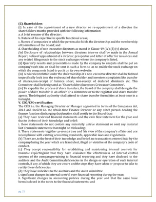 pg. 25
(G) Shareholders
(i) In case of the appointment of a new director or re-appointment of a director the
shareholders mustbe provided with the following information:
a. A brief resume of the director;
b. Nature of his expertise in specific functional areas;
c. Names of companies in which the person also holds the directorship and the membership
ofCommittees of the Board; and
d. Shareholding of non-executive directors as stated in Clause 49 (IV) (E) (v) above.
(ia) Disclosure of relationships between directors inter-se shall be made in the Annual
Report, noticeof appointment of a director, prospectus and letter of offer for issuances and
any related filingsmade to the stock exchanges where the company is listed.
(ii) Quarterly results and presentations made by the company to analysts shall be put on
company’sweb-site, or shall be sent in such a form so as to enable the stock exchange on
which the companyis listed to put it on its own web-site.
(iii) A board committee under the chairmanship of a non-executive director shall be formed
tospecifically look into the redressal of shareholder and investors complaints like transfer
of shares,non-receipt of balance sheet, non-receipt of declared dividends etc. This
Committee shall bedesignated as ‘Shareholders/Investors Grievance Committee’.
(iv) To expedite the process of share transfers, the Board of the company shall delegate the
power ofshare transfer to an officer or a committee or to the registrar and share transfer
agents. Thedelegated authority shall attend to share transfer formalities at least once in a
fortnight.
V. CEO/CFO certification
The CEO, i.e. the Managing Director or Manager appointed in terms of the Companies Act,
2013 and theCFO i.e. the whole-time Finance Director or any other person heading the
finance function discharging thatfunction shall certify to the Board that:
(a) They have reviewed financial statements and the cash flow statement for the year and
that to thebest of their knowledge and belief:
i. these statements do not contain any materially untrue statement or omit any material
fact orcontain statements that might be misleading;
ii. These statements together present a true and fair view of the company’s affairs and are
incompliance with existing accounting standards, applicable laws and regulations.
(b) There are, to the best of their knowledge and belief, no transactions entered into by the
companyduring the year which are fraudulent, illegal or violative of the company’s code of
conduct.
(c) They accept responsibility for establishing and maintaining internal controls for
financial reportingand that they have evaluated the effectiveness of internal control
systems of the companypertaining to financial reporting and they have disclosed to the
auditors and the Audit Committee,deficiencies in the design or operation of such internal
controls, if any, of which they are aware andthe steps they have taken or propose to take to
rectify these deficiencies.
(d) They have indicated to the auditors and the Audit committee
i. significant changes in internal control over financial reporting during the year;
ii. Significant changes in accounting policies during the year and that the same have
beendisclosed in the notes to the financial statements; and
 