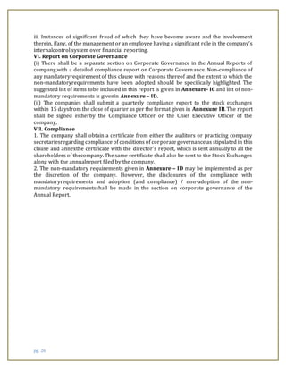 pg. 26
iii. Instances of significant fraud of which they have become aware and the involvement
therein, ifany, of the management or an employee having a significant role in the company’s
internalcontrol system over financial reporting.
VI. Report on Corporate Governance
(i) There shall be a separate section on Corporate Governance in the Annual Reports of
company,with a detailed compliance report on Corporate Governance. Non-compliance of
any mandatoryrequirement of this clause with reasons thereof and the extent to which the
non-mandatoryrequirements have been adopted should be specifically highlighted. The
suggested list of items tobe included in this report is given in Annexure- IC and list of non-
mandatory requirements is givenin Annexure – ID.
(ii) The companies shall submit a quarterly compliance report to the stock exchanges
within 15 daysfrom the close of quarter as per the format given in Annexure IB. The report
shall be signed eitherby the Compliance Officer or the Chief Executive Officer of the
company,
VII. Compliance
1. The company shall obtain a certificate from either the auditors or practicing company
secretariesregarding compliance of conditions of corporate governance as stipulated in this
clause and annexthe certificate with the director’s report, which is sent annually to all the
shareholders of thecompany. The same certificate shall also be sent to the Stock Exchanges
along with the annualreport filed by the company.
2. The non-mandatory requirements given in Annexure – ID may be implemented as per
the discretion of the company. However, the disclosures of the compliance with
mandatoryrequirements and adoption (and compliance) / non-adoption of the non-
mandatory requirementsshall be made in the section on corporate governance of the
Annual Report.
 