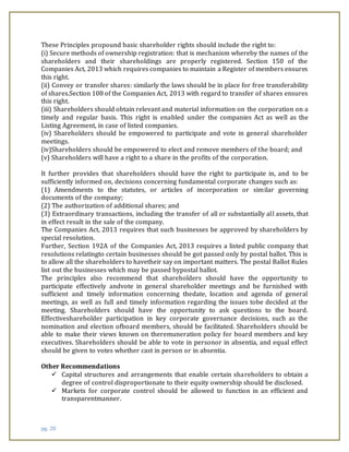 pg. 28
These Principles propound basic shareholder rights should include the right to:
(i) Secure methods of ownership registration: that is mechanism whereby the names of the
shareholders and their shareholdings are properly registered. Section 150 of the
Companies Act, 2013 which requires companies to maintain a Register of members ensures
this right.
(ii) Convey or transfer shares: similarly the laws should be in place for free transferability
of shares.Section 108 of the Companies Act, 2013 with regard to transfer of shares ensures
this right.
(iii) Shareholders should obtain relevant and material information on the corporation on a
timely and regular basis. This right is enabled under the companies Act as well as the
Listing Agreement, in case of listed companies.
(iv) Shareholders should be empowered to participate and vote in general shareholder
meetings.
(iv)Shareholders should be empowered to elect and remove members of the board; and
(v) Shareholders will have a right to a share in the profits of the corporation.
It further provides that shareholders should have the right to participate in, and to be
sufficiently informed on, decisions concerning fundamental corporate changes such as:
(1) Amendments to the statutes, or articles of incorporation or similar governing
documents of the company;
(2) The authorization of additional shares; and
(3) Extraordinary transactions, including the transfer of all or substantially all assets, that
in effect result in the sale of the company.
The Companies Act, 2013 requires that such businesses be approved by shareholders by
special resolution.
Further, Section 192A of the Companies Act, 2013 requires a listed public company that
resolutions relatingto certain businesses should be got passed only by postal ballot. This is
to allow all the shareholders to havetheir say on important matters. The postal Ballot Rules
list out the businesses which may be passed bypostal ballot.
The principles also recommend that shareholders should have the opportunity to
participate effectively andvote in general shareholder meetings and be furnished with
sufficient and timely information concerning thedate, location and agenda of general
meetings, as well as full and timely information regarding the issues tobe decided at the
meeting. Shareholders should have the opportunity to ask questions to the board.
Effectiveshareholder participation in key corporate governance decisions, such as the
nomination and election ofboard members, should be facilitated. Shareholders should be
able to make their views known on theremuneration policy for board members and key
executives. Shareholders should be able to vote in personor in absentia, and equal effect
should be given to votes whether cast in person or in absentia.
Other Recommendations
 Capital structures and arrangements that enable certain shareholders to obtain a
degree of control disproportionate to their equity ownership should be disclosed.
 Markets for corporate control should be allowed to function in an efficient and
transparentmanner.
 
