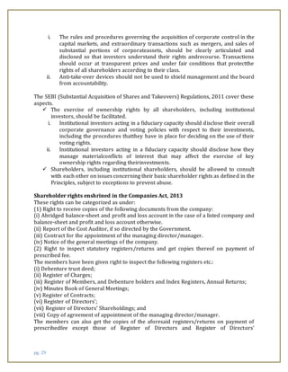 pg. 29
i. The rules and procedures governing the acquisition of corporate control in the
capital markets, and extraordinary transactions such as mergers, and sales of
substantial portions of corporateassets, should be clearly articulated and
disclosed so that investors understand their rights andrecourse. Transactions
should occur at transparent prices and under fair conditions that protectthe
rights of all shareholders according to their class.
ii. Anti-take-over devices should not be used to shield management and the board
from accountability.
The SEBI (Substantial Acquisition of Shares and Takeovers) Regulations, 2011 cover these
aspects.
 The exercise of ownership rights by all shareholders, including institutional
investors, should be facilitated.
i. Institutional investors acting in a fiduciary capacity should disclose their overall
corporate governance and voting policies with respect to their investments,
including the procedures thatthey have in place for deciding on the use of their
voting rights.
ii. Institutional investors acting in a fiduciary capacity should disclose how they
manage materialconflicts of interest that may affect the exercise of key
ownership rights regarding theirinvestments.
 Shareholders, including institutional shareholders, should be allowed to consult
with each other on issues concerning their basic shareholder rights as defined in the
Principles, subject to exceptions to prevent abuse.
Shareholder rights enshrined in the Companies Act, 2013
These rights can be categorized as under:
(1) Right to receive copies of the following documents from the company:
(i) Abridged balance-sheet and profit and loss account in the case of a listed company and
balance-sheet and profit and loss account otherwise.
(ii) Report of the Cost Auditor, if so directed by the Government.
(iii) Contract for the appointment of the managing director/manager.
(iv) Notice of the general meetings of the company.
(2) Right to inspect statutory registers/returns and get copies thereof on payment of
prescribed fee.
The members have been given right to inspect the following registers etc.:
(i) Debenture trust deed;
(ii) Register of Charges;
(iii) Register of Members, and Debenture holders and Index Registers, Annual Returns;
(iv) Minutes Book of General Meetings;
(v) Register of Contracts;
(vi) Register of Directors’;
(vii) Register of Directors’ Shareholdings; and
(viii) Copy of agreement of appointment of the managing director/manager.
The members can also get the copies of the aforesaid registers/returns on payment of
prescribedfee except those of Register of Directors and Register of Directors’
 
