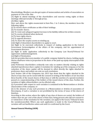 pg. 30
Shareholdings. Members can also get copies of memorandum and articles of association on
payment of a fee of Re. One.
(3) Right to attend meetings of the shareholders and exercise voting rights at these
meetings eitherpersonally or through proxy.
(4) Other rights.
Over and above the rights enumerated at Item Nos. 1 to 3 above, the members have the
following rights:
(i) To receive share certificates as title of their holdings.
(ii) To transfer shares.
(iii) To resist and safeguard against increase in his liability without his written consent.
(iv) To receive dividend when declared.
(v) To have rights shares.
(vi) To appoint directors.
(vii) To share the surplus assets on winding up.
(viii) Right of dissentient shareholders to apply to court.
(ix) Right to be exercised collectively in respect of making application to the Central
Government forinvestigation of the affairs of the company, and for appointment of
Government directors.
(x) Right to make application collectively to the Company Law Board/Tribunal for
oppression andmismanagement.
(xi) Right of Nomination.
(xii) Act provides that every member of a public company limited by shares, holding equity
shares, shall have votes in proportion to his share of the paid-up equity sharecapital of the
company.
(xiii) Preference shareholders ordinarily vote only on matters directly relating to rights
attached topreference share capital. A resolution for winding up of the company or for the
reduction of the share capital, will be deemed to affect directly the rights attached to
preference share and sothey can vote on such resolutions.
(xiv) Section 106 of the Companies Act, 2013 lays down that the rights attached to the
shares of any class can be varied with the consent in writing of the holders of not less than
three-fourths of the issued shares of that class or with the sanction of a special resolution
passed at a separatemeeting of the holders of the issued shares of the class. Further, the
variation of rights ofshareholders can be effected only:
(i) if provision with respect to such variation is contained in the Memorandum or Articles
ofassociation of the company; or
(ii) in the absence of any such provision in a Memorandum or Articles of association of
thecompany, if such a variation is not prohibited by the terms of issue of the shares of
thatclass.
According to this section, where the rights of any class of shares are varied, the holders of
notless than ten per cent of the shares of that class, being persons who did not consent to
or votein favor of the resolution for the variation, can apply to the Court/ Tribunal to have
the variationcancelled. Where any such application is made to the Court/Tribunal, the
variation will not beeffective unless and until it is confirmed by the Court.
Annual General Meeting (AGM)
 