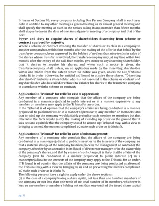 pg. 31
In terms of Section 96, every company including One Person Company shall in each year
hold in addition to any other meetings a generalmeeting as its annual general meeting and
shall specify the meeting as such in the notices calling it; and notmore than fifteen months
shall elapse between the date of one annual general meeting of a company and that of the
next.
Power and duty to acquire shares of shareholders dissenting from scheme or
contract approved by majority;
Where a scheme or contract involving the transfer of shares or its class in a company to
another companyhas, within four months after the making of the offer in that behalf by the
transferee company, been approved by the holders of not less than nine-tenths in value of
the shares whose transfer is involved, the transfereecompany may, at any time within two
months after the expiry of the said four months, give notice to anydissenting shareholder,
that it desires to acquire his shares; and when such a notice is given, the
transfereecompany shall, unless, on an application made by the dissenting shareholder
within one month from the dateon which the notice was given, unless the CLB/Tribunal
thinks fit to order otherwise, be entitled and bound to acquire those shares. "Dissenting
shareholder" includes a shareholder who has not assented to the scheme or contract and
anyshareholder who has failed or refused to transfer his shares to the transferee company
in accordance withthe scheme or contract;
Application to Tribunal* for relief in case of oppression;
Any member of a company who complain that the affairs of the company are being
conducted in a mannerprejudicial to public interest or in a manner oppressive to any
member or members may apply to the Tribunalfor an order.
If the Tribunal is of opinion that the company's affairs are being conducted in a manner
prejudicial to publicinterest or in a manner oppressive to any member or members; and
that to wind up the company wouldunfairly prejudice such member or members but that
otherwise the facts would justify the making of awinding up order on the ground that it
was just and equitable that the company should be wound up; Tribunal may, with a view to
bringing to an end the matters complained of, make such order as it thinks fit.
Application to Tribunal* for relief in cases of mismanagement;
Any members of a company who complain that the affairs of the company are being
conducted in a mannerprejudicial to public interest or to the interests of the company; or
that a material change of the company hastaken place in the management or control of the
company, whether by an alteration in its Board of directorsor manager or in the ownership
of the company's shares, and that by reason of such change, it is likely thatthe affairs of the
company [will be conducted in a manner prejudicial to public interest or] in a
mannerprejudicial to the interests of the company; may apply to the Tribunal for an order.
If Tribunal is of opinion that the affairs of the company are being conducted as aforesaid
the Tribunal may,with a view to bringing to an end or preventing the matters complained
of, make such order as it thinks fit.
The following persons have a right to apply under the above sections:
(i) in the case of a company having a share capital, not less than one hundred members of
the company or not less than one-tenth of the total number of its members, whichever is
less, or anymember or members holding not less than one-tenth of the issued share capital
 