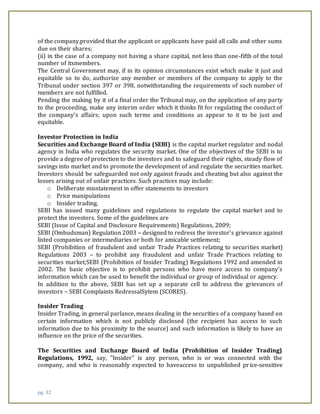 pg. 32
of the company,provided that the applicant or applicants have paid all calls and other sums
due on their shares;
(ii) in the case of a company not having a share capital, not less than one-fifth of the total
number of itsmembers.
The Central Government may, if in its opinion circumstances exist which make it just and
equitable so to do, authorize any member or members of the company to apply to the
Tribunal under section 397 or 398, notwithstanding the requirements of such number of
members are not fulfilled.
Pending the making by it of a final order the Tribunal may, on the application of any party
to the proceeding, make any interim order which it thinks fit for regulating the conduct of
the company's affairs; upon such terms and conditions as appear to it to be just and
equitable.
Investor Protection in India
Securities and Exchange Board of India (SEBI) is the capital market regulator and nodal
agency in India who regulates the security market. One of the objectives of the SEBI is to
provide a degree of protection to the investors and to safeguard their rights, steady flow of
savings into market and to promote the development of and regulate the securities market.
Investors should be safeguarded not only against frauds and cheating but also against the
losses arising out of unfair practices. Such practices may include:
o Deliberate misstatement in offer statements to investors
o Price manipulations
o Insider trading.
SEBI has issued many guidelines and regulations to regulate the capital market and to
protect the investors. Some of the guidelines are
SEBI (Issue of Capital and Disclosure Requirements) Regulations, 2009;
SEBI (Ombudsman) Regulation 2003 – designed to redress the investor’s grievance against
listed companies or intermediaries or both for amicable settlement;
SEBI (Prohibition of fraudulent and unfair Trade Practices relating to securities market)
Regulations 2003 – to prohibit any fraudulent and unfair Trade Practices relating to
securities market;SEBI (Prohibition of Insider Trading) Regulations 1992 and amended in
2002. The basic objective is to prohibit persons who have more access to company’s
information which can be used to benefit the individual or group of individual or agency.
In addition to the above, SEBI has set up a separate cell to address the grievances of
investors – SEBI Complaints RedressalSytem (SCORES).
Insider Trading
Insider Trading, in general parlance, means dealing in the securities of a company based on
certain information which is not publicly disclosed (the recipient has access to such
information due to his proximity to the source) and such information is likely to have an
influence on the price of the securities.
The Securities and Exchange Board of India (Prohibition of Insider Trading)
Regulations, 1992, say, "Insider" is any person, who is or was connected with the
company, and who is reasonably expected to haveaccess to unpublished price-sensitive
 