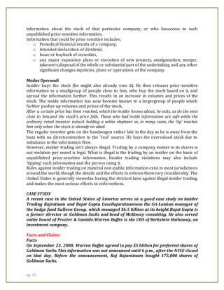 pg. 33
information about the stock of that particular company, or who hasaccess to such
unpublished price sensitive information.
Information that could be price sensitive includes;
o Periodical financial results of a company,
o Intended declaration of dividend,
o Issue or buyback of securities,
o any major expansion plans or execution of new projects, amalgamation, merger,
takeovers,disposal of the whole or substantial part of the undertaking and any other
significant changes inpolicies, plans or operations of the company.
Modus Operandi
Insider buys the stock (he might also already own it). He then releases price-sensitive
information to a smallgroup of people close to him, who buy the stock based on it, and
spread the information further. This results in an increase in volumes and prices of the
stock. The inside information has now become known to a largergroup of people which
further pushes up volumes and prices of the stock.
After a certain price has been reached, which the insider knows about, he exits, as do the ones
close to him,and the stock's price falls. Those who had inside information are safe while the
ordinary retail investor isstuck holding a white elephant as, in many cases, the 'tip' reaches
him only when the stock is already on aboil.
The regular investor gets on the bandwagon rather late in the day as he is away from the
buzz with no directconnection to the 'real' source. He buys the overvalued stock due to
imbalance in the information flow.
However, insider trading isn't always illegal. Trading by a company insider in its shares is
not violation per seand is legal. What is illegal is the trading by an insider on the basis of
unpublished price-sensitive information. Insider trading violations may also include
'tipping' such information and the person using it.
Rules against insider trading on material non-public information exist in most jurisdictions
around the world, though the details and the efforts to enforce them vary considerably. The
United States is generally viewedas having the strictest laws against illegal insider trading,
and makes the most serious efforts to enforcethem.
CASE STUDY
A recent case in the United States of America serves as a good case study on Insider
Trading Rajratnam and Rajat Gupta CaseRajaratnamwas the Sri-Lankan manager of
the hedge fund Galleon Group, which managed $6.5 billion at its height.Rajat Gupta is
a former director at Goldman Sachs and head of McKinsey consulting. He also served
onthe board of Procter & Gamble.Warren Buffet is the CEO of Berkshire Hathaway, an
investment company.
Facts and Claims
Facts
On September 23, 2008, Warren Buffet agreed to pay $5 billion for preferred shares of
Goldman Sachs.This information was not announced until 6 p.m., after the NYSE closed
on that day. Before the announcement, Raj Rajaratnam bought 175,000 shares of
Goldman Sachs.
 