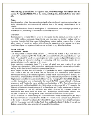 pg. 34
The next day, by which time the infusion was public knowledge, Rajaratnam sold his
shares, for a profitof $900,000. In the same period of time financial stocks as a whole
fell.
Claims
Rajat Gupta had called Rajaratnam immediately after the board meeting at which Warren
Buffet’s infusion had been announced, and told him of the money Goldman expected to
receive.
This information was material to the price of Goldman stock, thus inciting Rajaratnam to
make the trade, something he would otherwise not have done.
Conviction
Rajaratnam was sentenced to 11 years in prison and fined a criminal and civil penalty of
over $150 million combined. Rajat Gupta was convicted on insider trading charges
stemming from the Raj Rajaratnam/GalleonGroup insider trading cases on four criminal
felony counts of conspiracy and securities fraud. He wassentenced to two years in prison,
an additional year on supervised release and ordered to pay $5 millionin fines
Indian Scenario
Tata Finance Limited
SEBI has passed an order dated January 11, 2008 in the matter of M/s. Tata Finance
Limited (TFL)restraining Mr. D.S. Pendse, Mrs. AnuradhaPendse, Dr. Anjali Beke and M/s.
Nalini Properties Pvt. Ltd. from accessing the securities market and prohibiting them from
buying, selling or otherwise dealing or associating with the securities market in any
manner whatsoever, for a period of five years.
Upon receiving a complaint from TFL, a copy of which was also received from Joint
Parliamentary Committee, SEBI initiated an investigation inter alia into the alleged insider
trading by Mr. Pendse and hisrelatives/associates/friends.
It was alleged that Mrs. AnuradhaPendse, Dr. Anjali Beke and Nalini Properties (P) Ltd. had
sold shares of TFL on 28th March 2001 on the basis of a unpublished price sensitive
information relating to the financial position of TFL which was not in public domain. The
unpublished price sensitive information was alleged tohave been provided to them by Mr.
DilipPendse who at the relevant point of time, was the ManagingDirector of TFL. The price
sensitive information was pertaining to the loss of Rs.79.37 crores suffered byNishkalp
Investment and Trading Co Ltd, a wholly owned subsidiary of TFL. This information was
madepublic only on 30th April 2001. Mr. DilipPendse, besides being MD of TFL was also the
Director of Nishkapat the relevant time. It is alleged that Mr. Pendse was aware of the poor
financial position of TFL on accountof the losses incurred by Nishkap before the
information was made public on 30.04.2001. Accordingly, hisassociates/ relatives sold
2,90,000 shares of TFL during March 2001, before the information became public.
40,000 shares of TFL were sold by Mrs. AnuradhaPendse and Nalini Properties, Dr. Anjali
Beke a close friend and associate of Mr. Pendse for several years, also sold 2,30,000 shares
in the name of AnjudiProperties & Investment Pvt. Ltd., a company associated/ connected
with Mr. Pendse and controlled by Dr. Anjali Beke and her husband Dr. Beke. It was alleged
that on account of the sale, unjust profit accrued to the entities.
 