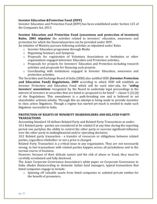 pg. 35
Investor Education &Protection Fund (IEPF)
Investor Education and Protection Fund (IEPF) has been established under Section 125 of
the Companies Act, 2013.
Investor Education and Protection Fund (awareness and protection of investors)
Rules, 2001 stipulate the activities related to investors’ education, awareness and
protection for which the financialsanction can be provided under IEPF.
An initiative of Ministry pursues following activities as stipulated under Rules
o Investor Education programme through Media
o Organizing Seminars and Symposia
o Proposals for registration of Voluntary Associations or Institution or other
organizations engaged inInvestor Education and Protection activities,
o Proposals for projects for Investors’ Education and Protection including research
activities and proposals for financing such projects
o Coordinating with institutions engaged in Investor Education, awareness and
protection activities.
The Securities and Exchange Board of India (SEBI) also notified SEBI (Investor Protection
and Education Fund) Regulations, 2009 according to which SEBI will establish an
Investor Protection and Education Fund which will be used inter-alia, for “aiding
investors’ associations recognized by the Board to undertake legal proceedings in the
interest of investors in securities that are listed or proposed to be listed” – clause 5 (2) (d)
of the Regulations. This amendment is a path-breaking one and is believed to set
shareholder activism inIndia. Through this an attempt is being made to provide incentive
to class action litigations. Though a regime has started yet much is needed to make such
litigations successful in India.
PROTECTION OF RIGHTS OF MINORITY SHAREHOLDERS AND RELATED PARTY
TRANSACTIONS
Accounting Standard 18 defines Related Party and Related Party Transactions as under:
10.1 Related party - parties are considered to be related if at any time during the reporting
period one partyhas the ability to control the other party or exercise significant influence
over the other party in makingfinancial and/or operating decisions.
10.2 Related party transaction - a transfer of resources or obligations between related
parties, regardless ofwhether or not a price is charged.
Related Party Transaction is a critical issue in any organization. They are not necessarily
wrong; in fact transactions with related parties happen across all jurisdictions and in the
normal course of business.
However, because of their delicate nature and the risk of abuse or fraud, they must be
carefully scrutinized and fully disclosed.
The Asian Corporate Governance Association’s white paper on Corporate Governance in
India alludes thataccording to domestic Indian fund managers, typical transactions that
listed companies engage in include:
o Spinning off valuable assets from listed companies to unlisted private entities for
the benefit of promoters.
 