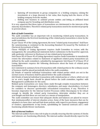 pg. 36
o Spinning off investments in group companies to a holding company, valuing the
investments at a large discount to fair value, then buying back the shares of the
holding company from the market.
o Shifting new business to unlisted private entities and letting an affiliated listed
company pay for branding and distribution costs.
It is very apparent that these types of transactions are detrimental to the interests of the
minority shareholders. Therefore related party transactions need to be monitored properly
to prevent abuse.
Role of Audit Committee
The audit committee has an important role in monitoring related party transactions. In
most jurisdictions the first level monitoring of the related party transactions is done by the
audit committee.
As per Clause 49 of the Listing Agreement, the term "related party transactions" shall have
the samemeaning as contained in the Accounting Standard 18, issued by The Institute of
Chartered Accountants of India.
Clause 49(II)(D) of Listing Agreement requires Audit Committee to review, with the
management, the annualfinancial statements before submission to the board for approval,
with particular reference to Disclosure of any related party transactions.
Sub-Clause IIE of Clause 49 of Listing Agreement requires Audit Committee to mandatorily
review the information related to Statement of significant related party transactions (as
defined by the audit committee), submitted by management. Sub-Clause IV of Clause 49 of
Listing Agreement requires the following disclosures about the basis of related party
transactions:
(i) A statement in summary form of transactions with related parties in the ordinary course
of business shall be placed periodically before the audit committee.
(ii) Details of material individual transactions with related parties which are not in the
normal course of business shall be placed before the audit committee.
(iii) Details of material individual transactions with related parties or others, which are not
on an arm’s length basis should be placed before the audit committee, together with
Management’s justification for the same.
Related party transactions are many times made through complex transactions between
the company and itsmanagers, directors, subsidiaries, and major shareholders; it is hard
for outsiders to discover questionable orfraudulent transactions, if any. Therefore it
becomes imperative for the Internal Control Processes within thecompany to be robust
enough to identify the related party transactions, determine whether they are at
arm’slength and that these are not used as a means of manipulation.
The audit committee can ensure that adequate checks and balances are placed to ensure
that minimumconflict of interest situation arises. Some of the basic measures that can be
adopted is to have clear and well laid down policies with regard to purchases, engagement
of vendors, appointments at key levels, openbidding for material contracts and a well-
functioning whistle-blower mechanism.
Role of Internal Auditors
The internal auditors have a key role to play in actually ensuring that the systems of checks
and balances are functioning effectively. The internal auditor should directly report to the
 
