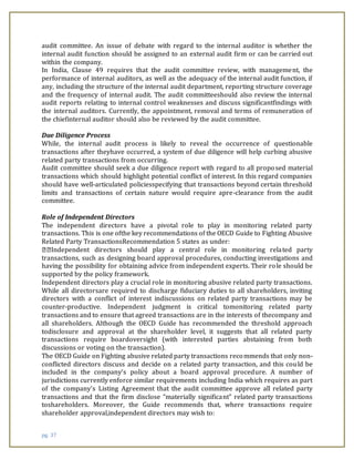 pg. 37
audit committee. An issue of debate with regard to the internal auditor is whether the
internal audit function should be assigned to an external audit firm or can be carried out
within the company.
In India, Clause 49 requires that the audit committee review, with management, the
performance of internal auditors, as well as the adequacy of the internal audit function, if
any, including the structure of the internal audit department, reporting structure coverage
and the frequency of internal audit. The audit committeeshould also review the internal
audit reports relating to internal control weaknesses and discuss significantfindings with
the internal auditors. Currently, the appointment, removal and terms of remuneration of
the chiefinternal auditor should also be reviewed by the audit committee.
Due Diligence Process
While, the internal audit process is likely to reveal the occurrence of questionable
transactions after theyhave occurred, a system of due diligence will help curbing abusive
related party transactions from occurring.
Audit committee should seek a due diligence report with regard to all proposed material
transactions which should highlight potential conflict of interest. In this regard companies
should have well-articulated policiesspecifying that transactions beyond certain threshold
limits and transactions of certain nature would require apre-clearance from the audit
committee.
Role of Independent Directors
The independent directors have a pivotal role to play in monitoring related party
transactions. This is one ofthe key recommendations of the OECD Guide to Fighting Abusive
Related Party TransactionsRecommendation 5 states as under:
Independent directors should play a central role in monitoring related party
transactions, such as designing board approval procedures, conducting investigations and
having the possibility for obtaining advice from independent experts. Their role should be
supported by the policy framework.
Independent directors play a crucial role in monitoring abusive related party transactions.
While all directorsare required to discharge fiduciary duties to all shareholders, inviting
directors with a conflict of interest indiscussions on related party transactions may be
counter-productive. Independent judgment is critical tomonitoring related party
transactions and to ensure that agreed transactions are in the interests of thecompany and
all shareholders. Although the OECD Guide has recommended the threshold approach
todisclosure and approval at the shareholder level, it suggests that all related party
transactions require boardoversight (with interested parties abstaining from both
discussions or voting on the transaction).
The OECD Guide on Fighting abusive related party transactions recommends that only non-
conflicted directors discuss and decide on a related party transaction, and this could be
included in the company’s policy about a board approval procedure. A number of
jurisdictions currently enforce similar requirements including India which requires as part
of the company’s Listing Agreement that the audit committee approve all related party
transactions and that the firm disclose “materially significant” related party transactions
toshareholders. Moreover, the Guide recommends that, where transactions require
shareholder approval,independent directors may wish to:
 