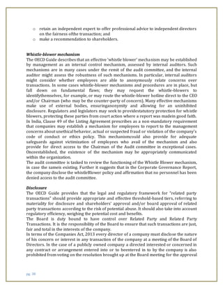 pg. 38
o retain an independent expert to offer professional advice to independent directors
on the fairness ofthe transaction; and
o make a recommendation to shareholders.
Whistle-blower mechanism
The OECD Guide describes that an effective ‘whistle blower’ mechanism may be established
by management as an internal control mechanism, assessed by internal auditors. Such
mechanisms are in many cases under the remit of the audit committee, and the internal
auditor might assess the robustness of such mechanisms. In particular, internal auditors
might consider whether employees are able to anonymously relate concerns over
transactions. In some cases whistle-blower mechanisms and procedures are in place, but
fall down on fundamental flaws; they may request the whistle-blowers to
identifythemselves, for example, or may route the whistle-blower hotline direct to the CEO
and/or Chairman (who may be the counter-party of concern). Many effective mechanisms
make use of external bodies, ensuringanonymity and allowing for an uninhibited
disclosure. Regulators and legislators may seek to providestatutory protection for whistle
blowers, protecting these parties from court action where a report was madein good faith.
In India, Clause 49 of the Listing Agreement prescribes as a non-mandatory requirement
that companies may establish a mechanism for employees to report to the management
concerns about unethical behavior, actual or suspected fraud or violation of the company’s
code of conduct or ethics policy. This mechanismcould also provide for adequate
safeguards against victimization of employees who avail of the mechanism and also
provide for direct access to the Chairman of the Audit committee in exceptional cases.
Onceestablished, the existence of the mechanism may be appropriately communicated
within the organization.
The audit committee is tasked to review the functioning of the Whistle Blower mechanism,
in case the sameis existing. Further it suggests that in the Corporate Governance Report,
the company disclose the whistleBlower policy and affirmation that no personnel has been
denied access to the audit committee.
Disclosure
The OECD Guide provides that the legal and regulatory framework for “related party
transactions” should provide appropriate and effective threshold-based tiers, referring to
materiality for disclosure and shareholders’ approval and/or board approval of related
party transactions according to the risk of potential abuse. It should also take into account
regulatory efficiency, weighing the potential cost and benefits.
The Board is duty bound to have control over Related Party and Related Party
Transactions. It is the responsibility of the Board to ensure that such transactions are just,
fair and total in the interests of the company.
In terms of the Companies Act, 2013 every director of a company must disclose the nature
of his concern or interest in any transaction of the company at a meeting of the Board of
Directors. In the case of a publicly owned company a directed interested or concerned in
any contract or arrangement entered into or to beentered in to by the company is also
prohibited from voting on the resolution brought up at the Board meeting for the approval
 