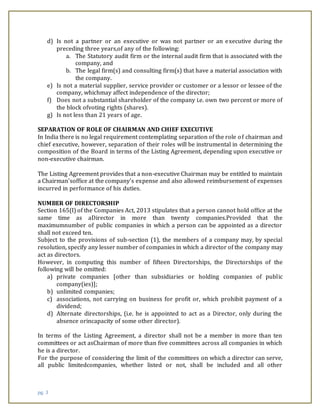 pg. 3
d) Is not a partner or an executive or was not partner or an executive during the
preceding three years,of any of the following:
a. The Statutory audit firm or the internal audit firm that is associated with the
company, and
b. The legal firm(s) and consulting firm(s) that have a material association with
the company.
e) Is not a material supplier, service provider or customer or a lessor or lessee of the
company, whichmay affect independence of the director;
f) Does not a substantial shareholder of the company i.e. own two percent or more of
the block ofvoting rights (shares).
g) Is not less than 21 years of age.
SEPARATION OF ROLE OF CHAIRMAN AND CHIEF EXECUTIVE
In India there is no legal requirement contemplating separation of the role of chairman and
chief executive, however, separation of their roles will be instrumental in determining the
composition of the Board in terms of the Listing Agreement, depending upon executive or
non-executive chairman.
The Listing Agreement provides that a non-executive Chairman may be entitled to maintain
a Chairman'soffice at the company's expense and also allowed reimbursement of expenses
incurred in performance of his duties.
NUMBER OF DIRECTORSHIP
Section 165(I) of the Companies Act, 2013 stipulates that a person cannot hold office at the
same time as aDirector in more than twenty companies.Provided that the
maximumnumber of public companies in which a person can be appointed as a director
shall not exceed ten.
Subject to the provisions of sub-section (1), the members of a company may, by special
resolution, specify any lesser number of companies in which a director of the company may
act as directors.
However, in computing this number of fifteen Directorships, the Directorships of the
following will be omitted:
a) private companies [other than subsidiaries or holding companies of public
company(ies)];
b) unlimited companies;
c) associations, not carrying on business for profit or, which prohibit payment of a
dividend;
d) Alternate directorships, (i.e. he is appointed to act as a Director, only during the
absence orincapacity of some other director).
In terms of the Listing Agreement, a director shall not be a member in more than ten
committees or act asChairman of more than five committees across all companies in which
he is a director.
For the purpose of considering the limit of the committees on which a director can serve,
all public limitedcompanies, whether listed or not, shall be included and all other
 