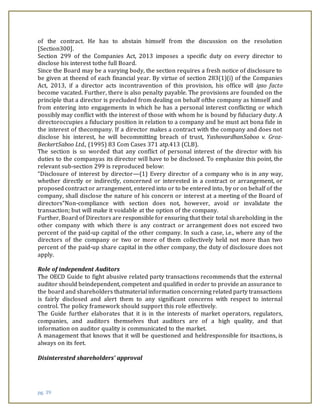 pg. 39
of the contract. He has to abstain himself from the discussion on the resolution
[Section300].
Section 299 of the Companies Act, 2013 imposes a specific duty on every director to
disclose his interest tothe full Board.
Since the Board may be a varying body, the section requires a fresh notice of disclosure to
be given at theend of each financial year. By virtue of section 283(1)(i) of the Companies
Act, 2013, if a director acts incontravention of this provision, his office will ipso facto
become vacated. Further, there is also penalty payable. The provisions are founded on the
principle that a director is precluded from dealing on behalf ofthe company as himself and
from entering into engagements in which he has a personal interest conflicting or which
possibly may conflict with the interest of those with whom he is bound by fiduciary duty. A
directoroccupies a fiduciary position in relation to a company and he must act bona fide in
the interest of thecompany. If a director makes a contract with the company and does not
disclose his interest, he will becommitting breach of trust, YashovardhanSaboo v. Groz-
BeckertSaboo Ltd., (1995) 83 Com Cases 371 atp.413 (CLB).
The section is so worded that any conflict of personal interest of the director with his
duties to the companyas its director will have to be disclosed. To emphasize this point, the
relevant sub-section 299 is reproduced below:
“Disclosure of interest by director—(1) Every director of a company who is in any way,
whether directly or indirectly, concerned or interested in a contract or arrangement, or
proposed contract or arrangement, entered into or to be entered into, by or on behalf of the
company, shall disclose the nature of his concern or interest at a meeting of the Board of
directors”Non-compliance with section does not, however, avoid or invalidate the
transaction; but will make it voidable at the option of the company.
Further, Board of Directors are responsible for ensuring that their total shareholding in the
other company with which there is any contract or arrangement does not exceed two
percent of the paid-up capital of the other company. In such a case, i.e., where any of the
directors of the company or two or more of them collectively held not more than two
percent of the paid-up share capital in the other company, the duty of disclosure does not
apply.
Role of independent Auditors
The OECD Guide to fight abusive related party transactions recommends that the external
auditor should beindependent, competent and qualified in order to provide an assurance to
the board and shareholders thatmaterial information concerning related party transactions
is fairly disclosed and alert them to any significant concerns with respect to internal
control. The policy framework should support this role effectively.
The Guide further elaborates that it is in the interests of market operators, regulators,
companies, and auditors themselves that auditors are of a high quality, and that
information on auditor quality is communicated to the market.
A management that knows that it will be questioned and heldresponsible for itsactions, is
always on its feet.
Disinterested shareholders’ approval
 