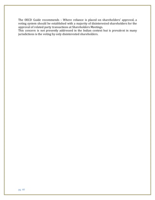 pg. 40
The OECD Guide recommends - Where reliance is placed on shareholders’ approval, a
voting system should be established with a majority of disinterested shareholders for the
approval of related party transactions at Shareholders Meetings.
This concern is not presently addressed in the Indian context but is prevalent in many
jurisdictions is the voting by only disinterested shareholders.
 