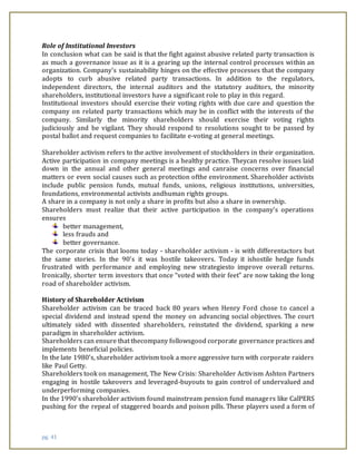 pg. 41
Role of Institutional Investors
In conclusion what can be said is that the fight against abusive related party transaction is
as much a governance issue as it is a gearing up the internal control processes within an
organization. Company’s sustainability hinges on the effective processes that the company
adopts to curb abusive related party transactions. In addition to the regulators,
independent directors, the internal auditors and the statutory auditors, the minority
shareholders, institutional investors have a significant role to play in this regard.
Institutional investors should exercise their voting rights with due care and question the
company on related party transactions which may be in conflict with the interests of the
company. Similarly the minority shareholders should exercise their voting rights
judiciously and be vigilant. They should respond to resolutions sought to be passed by
postal ballot and request companies to facilitate e-voting at general meetings.
SHAREHOLDER ACTIVISM
Shareholder activism refers to the active involvement of stockholders in their organization.
Active participation in company meetings is a healthy practice. Theycan resolve issues laid
down in the annual and other general meetings and canraise concerns over financial
matters or even social causes such as protection ofthe environment. Shareholder activists
include public pension funds, mutual funds, unions, religious institutions, universities,
foundations, environmental activists andhuman rights groups.
A share in a company is not only a share in profits but also a share in ownership.
Shareholders must realize that their active participation in the company’s operations
ensures
better management,
less frauds and
better governance.
The corporate crisis that looms today - shareholder activism - is with differentactors but
the same stories. In the 90’s it was hostile takeovers. Today it ishostile hedge funds
frustrated with performance and employing new strategiesto improve overall returns.
Ironically, shorter term investors that once “voted with their feet” are now taking the long
road of shareholder activism.
History of Shareholder Activism
Shareholder activism can be traced back 80 years when Henry Ford chose to cancel a
special dividend and instead spend the money on advancing social objectives. The court
ultimately sided with dissented shareholders, reinstated the dividend, sparking a new
paradigm in shareholder activism.
Shareholders can ensure that thecompany followsgood corporate governance practices and
implements beneficial policies.
In the late 1980’s, shareholder activism took a more aggressive turn with corporate raiders
like Paul Getty.
Shareholders took on management, The New Crisis: Shareholder Activism Ashton Partners
engaging in hostile takeovers and leveraged-buyouts to gain control of undervalued and
underperforming companies.
In the 1990’s shareholder activism found mainstream pension fund managers like CalPERS
pushing for the repeal of staggered boards and poison pills. These players used a form of
 