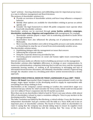 pg. 42
“quiet” activism – favoring abstentions and withholding votes for important proxy issues –
as a way to influence management and Board decisions.
The purpose of shareholder activism is to
Provide an overview of shareholder activist, and how it may influence a company’s
behavior,
Identify what options are available for shareholders wishing to pursue an activist
agenda, and
Consider the legal framework in which UK public companies must operate when
faced with shareholder activism.
Shareholder activism can be exercised through proxy battles, publicity campaigns,
shareholder resolutions, litigation and negotiations with management. For example,
o Shareholder activism played a major role in eradicating apartheid in South Africa
through divestment.
o Shareholders have also influenced the phasing out of polystyrene products at
McDonalds.
o More recently, shareholders were able to bring public pressure and media attention
on HomeDepot to stop the use of wood from environmentally sensitive areas.
The shareholder activism means
 Establishing dialogue with the management on issues that concern
 Influencing the corporate culture.
 Using the corporate democracy provided by law.
 Increasing general awareness on social and human rights issues concerning the
organization.
Internet and mass media are effective tools in building up pressure on the management.
Shareholder activism often highlights differences in strategy or poor communication. In
numerous activistsituations companies believing they’ve told one story, and the investment
community hearing another, or nothing at all. Inconsistency in messaging and lack of
information breed investor discontent, and ultimately shareholder activism. If ignored long
enough, the situation comes to a breaking point where activist investorschoose a drastic
approach.
INVESTORS FORCE ETHICAL ISSUES ON TESCO’s AGENDAAGM 29 June 2007- TESCO
Tesco a UK based Supermarket Chain Company faced an unprecedented revolt over the
meager wages itpays workers in the developing world to supply its supermarkets with
everything from cheap clothing to fruit.
Shareholders at the company's annual meeting in London also voiced their anger at a
controversial pay scheme for chief executive Sir Terry Leahy, which could see him pocket
over £11 million if Tesco's expansion into the US market succeeded.
More than one-in-six shareholders failed to back Sir Terry's new pay scheme, while almost
20% of shareholders refused to reject a resolution calling for Tesco to pay workers in the
developing world a "living wage".
The latter resolution was tabled by Ben Birnberg, a retired solicitor. It was the first time an
independent shareholder had got a motion onto the table at a Tesco AGM, and it was an
important piece of shareholder activism. The board of Tesco called on shareholders to
reject it saying that the company was already taking steps to ensure its suppliers treat
workers properly, but Mr.Birnberg told the meeting that "the irony of the board
 